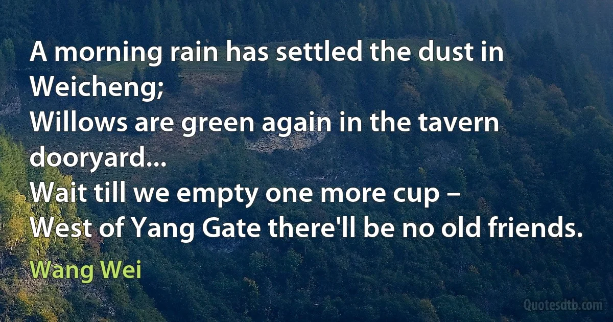 A morning rain has settled the dust in Weicheng;
Willows are green again in the tavern dooryard...
Wait till we empty one more cup –
West of Yang Gate there'll be no old friends. (Wang Wei)