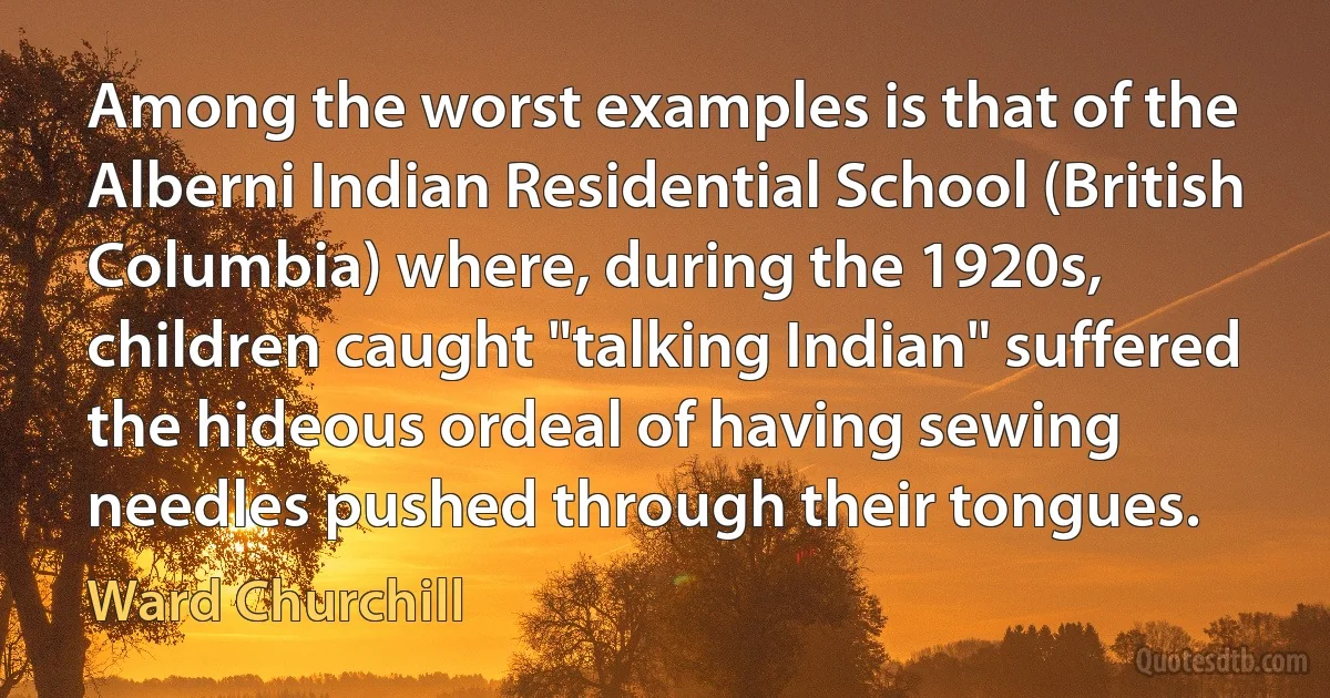 Among the worst examples is that of the Alberni Indian Residential School (British Columbia) where, during the 1920s, children caught "talking Indian" suffered the hideous ordeal of having sewing needles pushed through their tongues. (Ward Churchill)