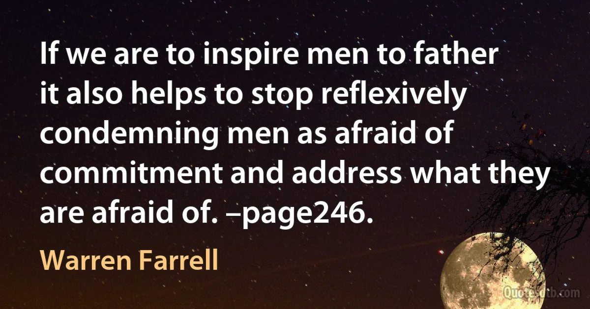 If we are to inspire men to father it also helps to stop reflexively condemning men as afraid of commitment and address what they are afraid of. –page246. (Warren Farrell)