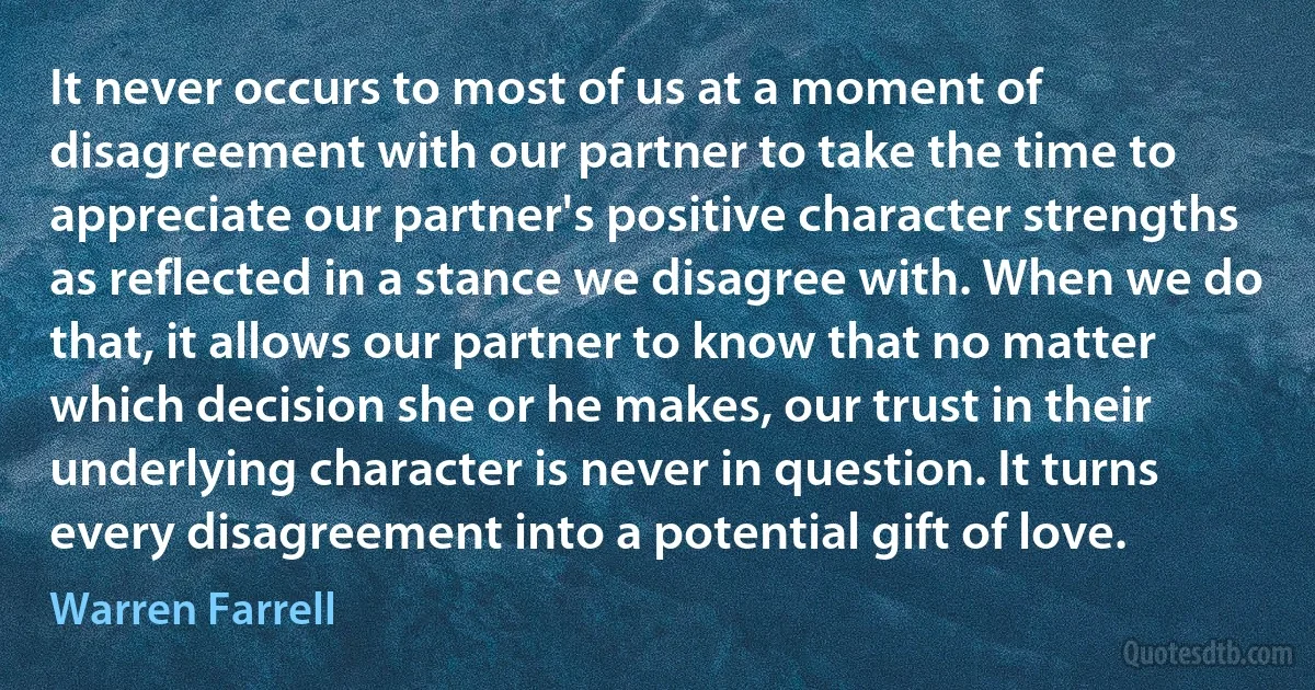 It never occurs to most of us at a moment of disagreement with our partner to take the time to appreciate our partner's positive character strengths as reflected in a stance we disagree with. When we do that, it allows our partner to know that no matter which decision she or he makes, our trust in their underlying character is never in question. It turns every disagreement into a potential gift of love. (Warren Farrell)