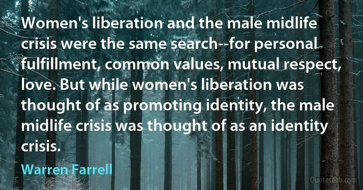 Women's liberation and the male midlife crisis were the same search--for personal fulfillment, common values, mutual respect, love. But while women's liberation was thought of as promoting identity, the male midlife crisis was thought of as an identity crisis. (Warren Farrell)