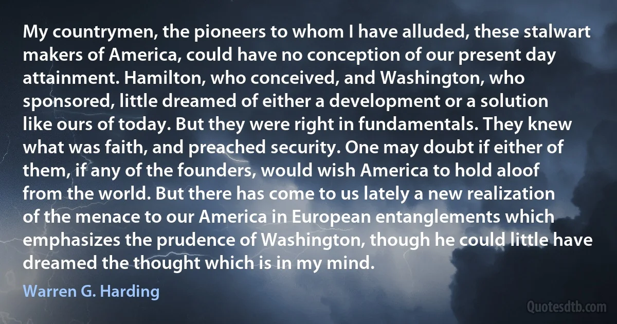 My countrymen, the pioneers to whom I have alluded, these stalwart makers of America, could have no conception of our present day attainment. Hamilton, who conceived, and Washington, who sponsored, little dreamed of either a development or a solution like ours of today. But they were right in fundamentals. They knew what was faith, and preached security. One may doubt if either of them, if any of the founders, would wish America to hold aloof from the world. But there has come to us lately a new realization of the menace to our America in European entanglements which emphasizes the prudence of Washington, though he could little have dreamed the thought which is in my mind. (Warren G. Harding)