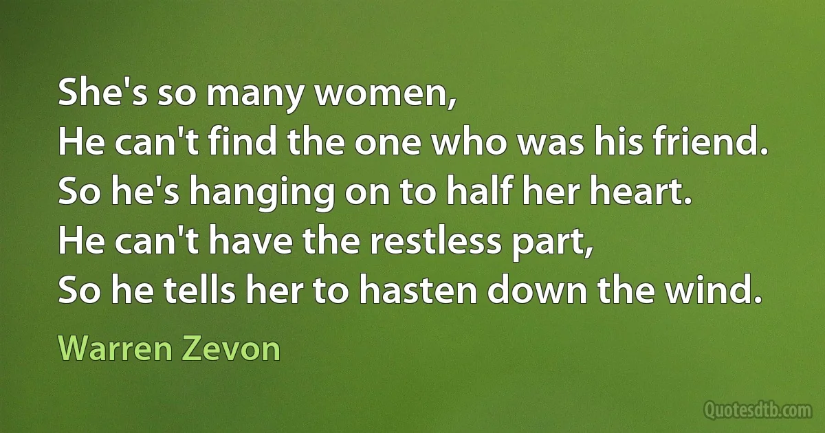 She's so many women,
He can't find the one who was his friend.
So he's hanging on to half her heart.
He can't have the restless part,
So he tells her to hasten down the wind. (Warren Zevon)