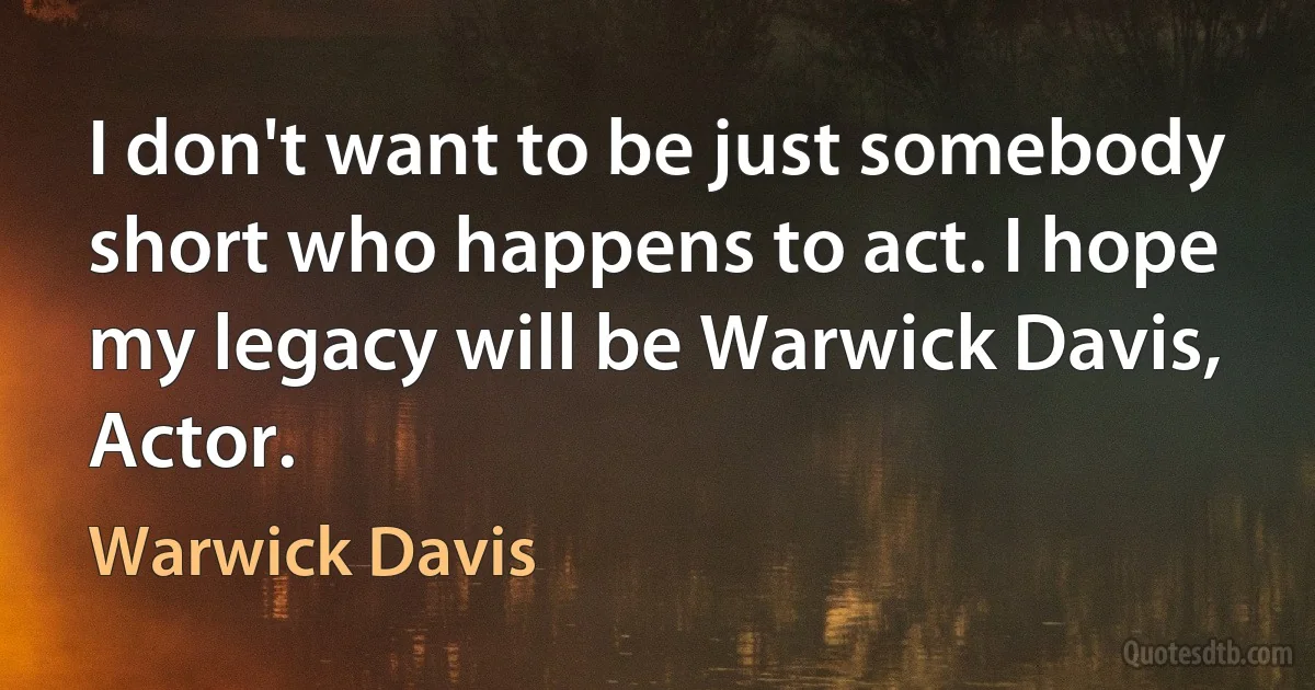 I don't want to be just somebody short who happens to act. I hope my legacy will be Warwick Davis, Actor. (Warwick Davis)