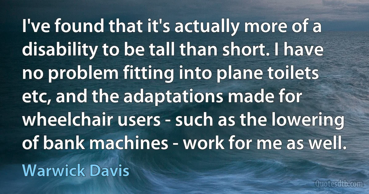 I've found that it's actually more of a disability to be tall than short. I have no problem fitting into plane toilets etc, and the adaptations made for wheelchair users - such as the lowering of bank machines - work for me as well. (Warwick Davis)