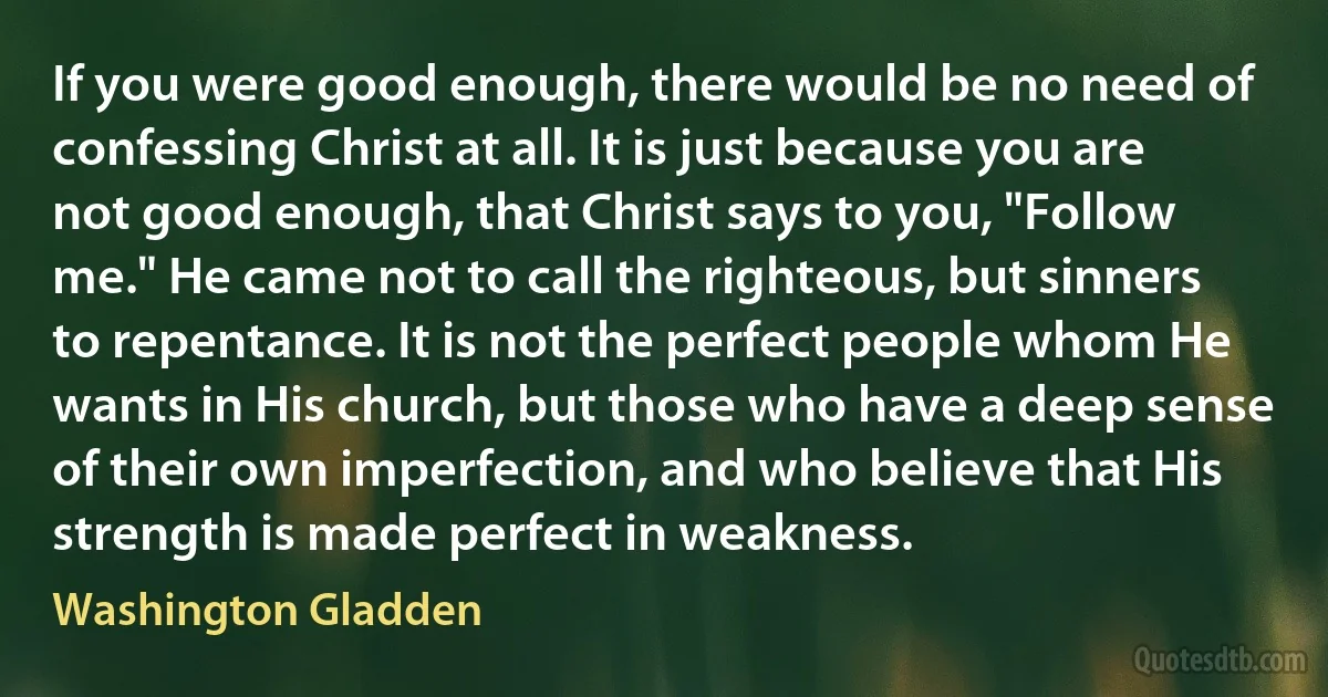 If you were good enough, there would be no need of confessing Christ at all. It is just because you are not good enough, that Christ says to you, "Follow me." He came not to call the righteous, but sinners to repentance. It is not the perfect people whom He wants in His church, but those who have a deep sense of their own imperfection, and who believe that His strength is made perfect in weakness. (Washington Gladden)