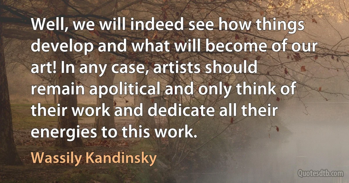 Well, we will indeed see how things develop and what will become of our art! In any case, artists should remain apolitical and only think of their work and dedicate all their energies to this work. (Wassily Kandinsky)