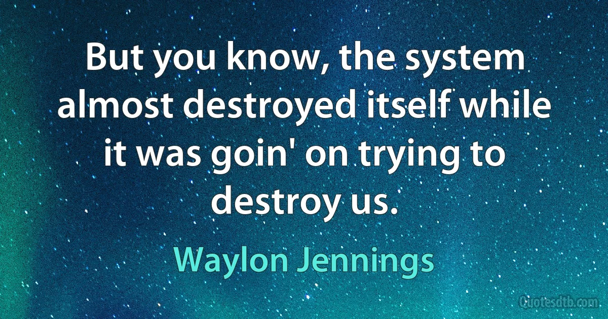 But you know, the system almost destroyed itself while it was goin' on trying to destroy us. (Waylon Jennings)