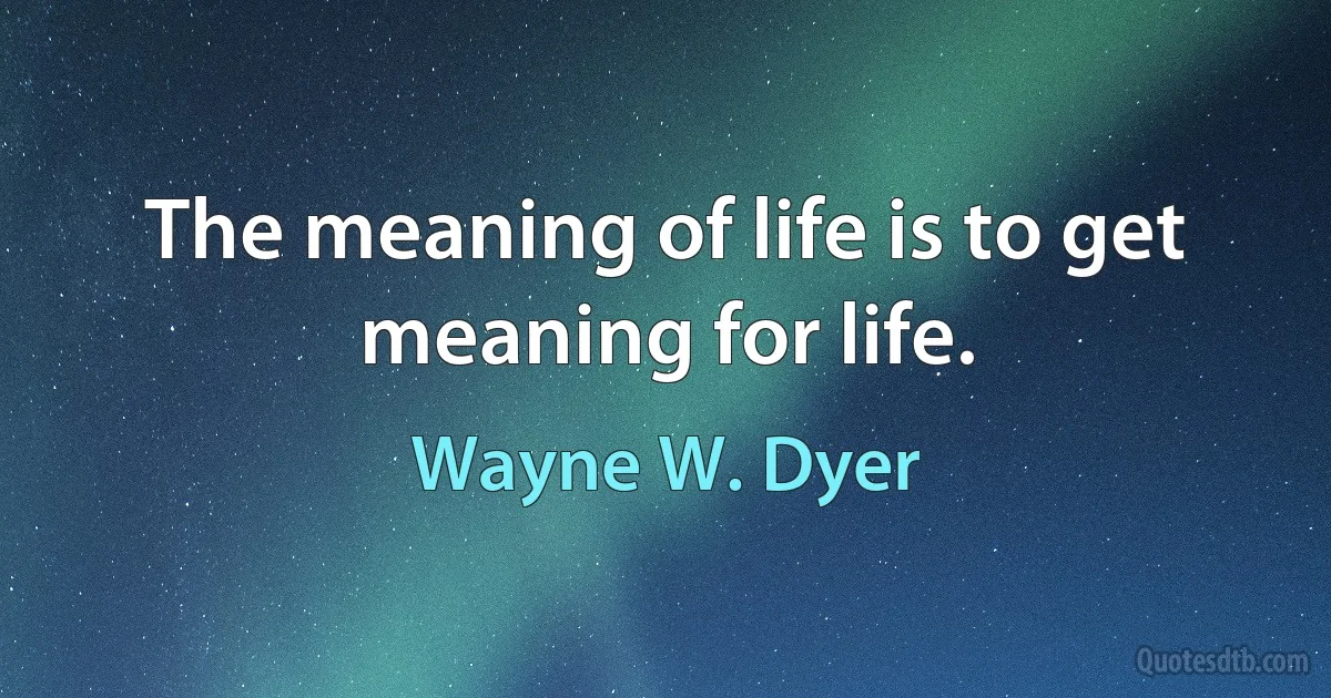 The meaning of life is to get meaning for life. (Wayne W. Dyer)