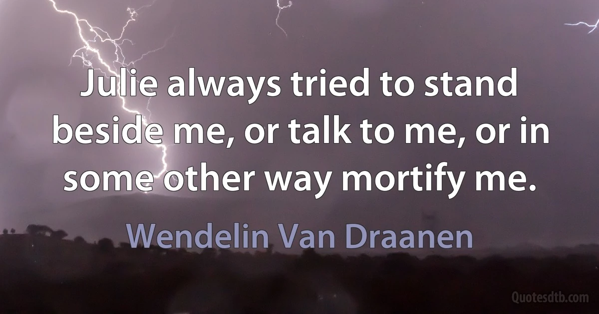 Julie always tried to stand beside me, or talk to me, or in some other way mortify me. (Wendelin Van Draanen)