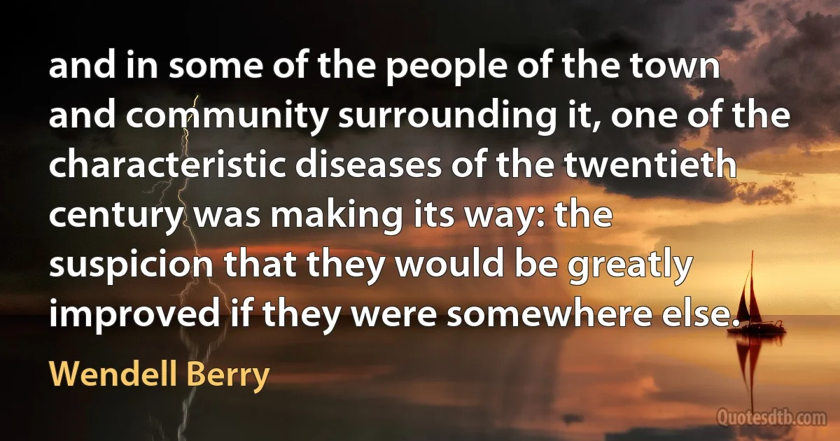 and in some of the people of the town and community surrounding it, one of the characteristic diseases of the twentieth century was making its way: the suspicion that they would be greatly improved if they were somewhere else. (Wendell Berry)