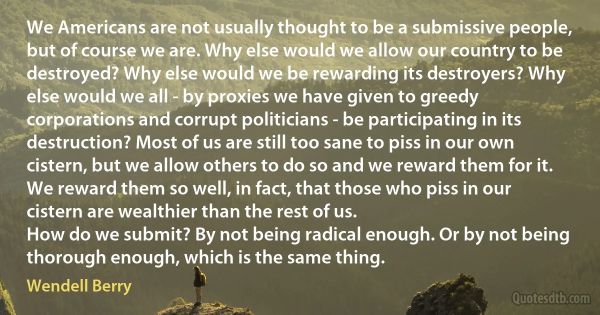 We Americans are not usually thought to be a submissive people, but of course we are. Why else would we allow our country to be destroyed? Why else would we be rewarding its destroyers? Why else would we all - by proxies we have given to greedy corporations and corrupt politicians - be participating in its destruction? Most of us are still too sane to piss in our own cistern, but we allow others to do so and we reward them for it. We reward them so well, in fact, that those who piss in our cistern are wealthier than the rest of us.
How do we submit? By not being radical enough. Or by not being thorough enough, which is the same thing. (Wendell Berry)