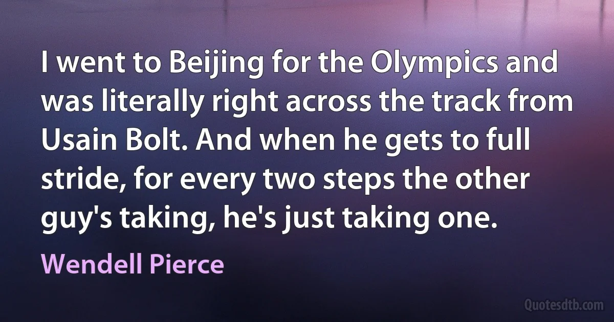 I went to Beijing for the Olympics and was literally right across the track from Usain Bolt. And when he gets to full stride, for every two steps the other guy's taking, he's just taking one. (Wendell Pierce)