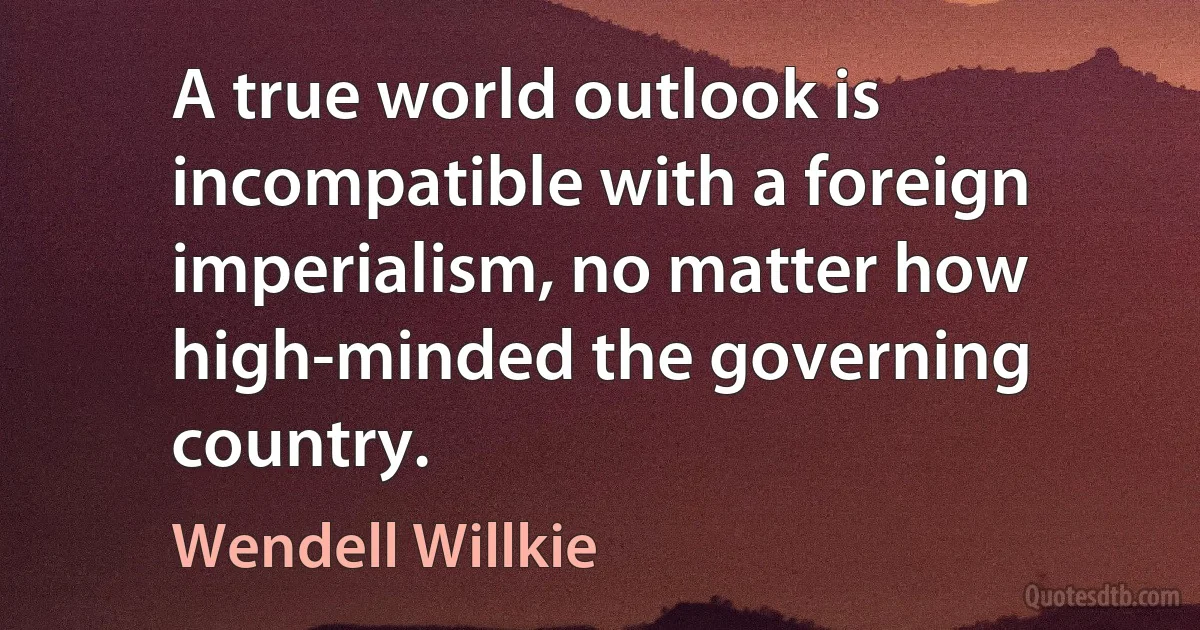 A true world outlook is incompatible with a foreign imperialism, no matter how high-minded the governing country. (Wendell Willkie)