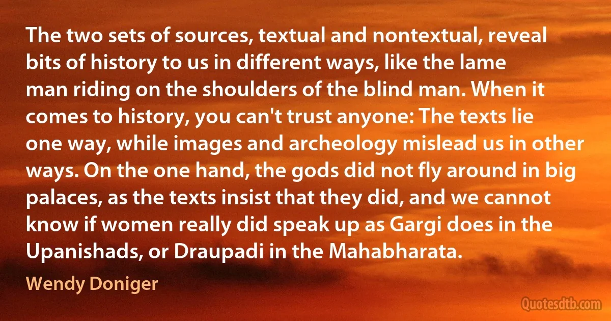 The two sets of sources, textual and nontextual, reveal bits of history to us in different ways, like the lame man riding on the shoulders of the blind man. When it comes to history, you can't trust anyone: The texts lie one way, while images and archeology mislead us in other ways. On the one hand, the gods did not fly around in big palaces, as the texts insist that they did, and we cannot know if women really did speak up as Gargi does in the Upanishads, or Draupadi in the Mahabharata. (Wendy Doniger)