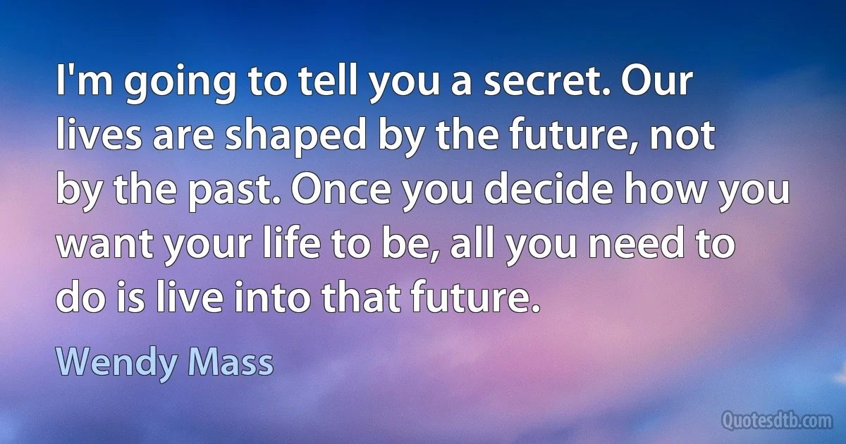 I'm going to tell you a secret. Our lives are shaped by the future, not by the past. Once you decide how you want your life to be, all you need to do is live into that future. (Wendy Mass)