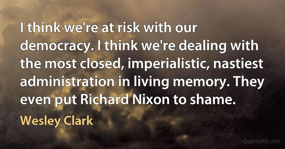 I think we're at risk with our democracy. I think we're dealing with the most closed, imperialistic, nastiest administration in living memory. They even put Richard Nixon to shame. (Wesley Clark)