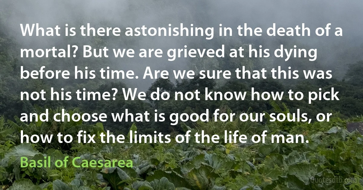 What is there astonishing in the death of a mortal? But we are grieved at his dying before his time. Are we sure that this was not his time? We do not know how to pick and choose what is good for our souls, or how to fix the limits of the life of man. (Basil of Caesarea)
