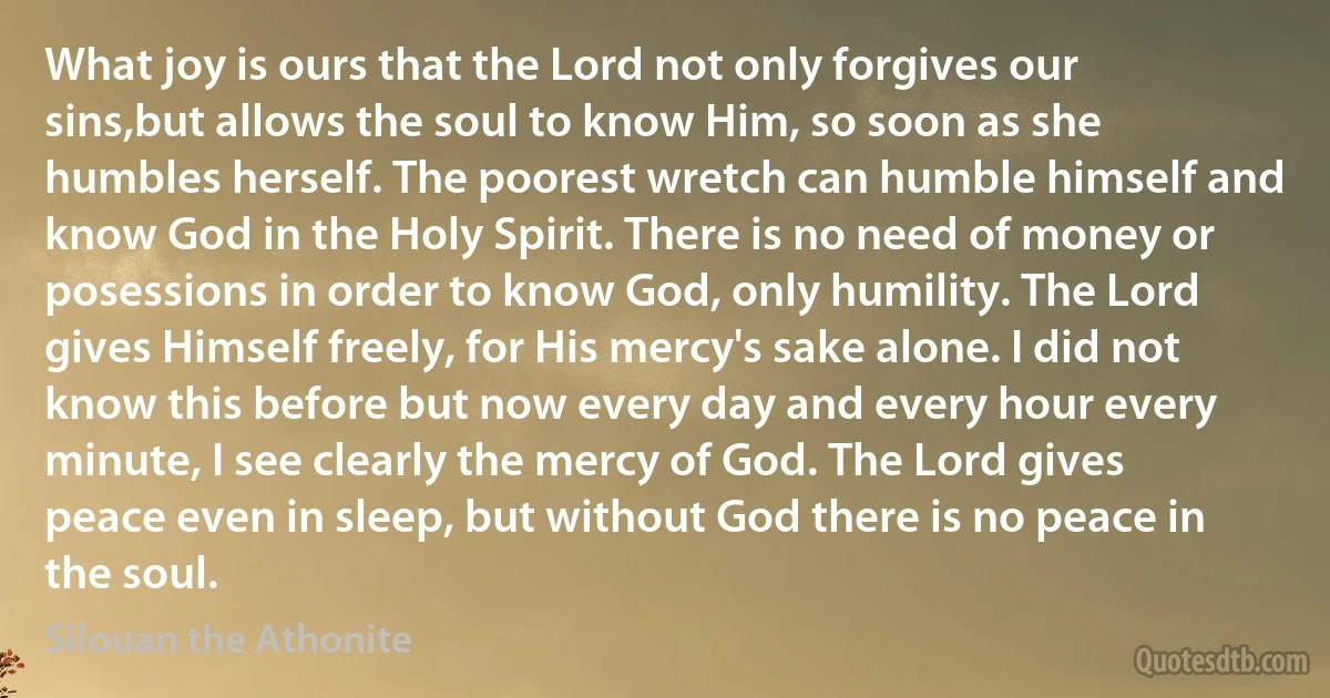 What joy is ours that the Lord not only forgives our sins,but allows the soul to know Him, so soon as she humbles herself. The poorest wretch can humble himself and know God in the Holy Spirit. There is no need of money or posessions in order to know God, only humility. The Lord gives Himself freely, for His mercy's sake alone. I did not know this before but now every day and every hour every minute, I see clearly the mercy of God. The Lord gives peace even in sleep, but without God there is no peace in the soul. (Silouan the Athonite)