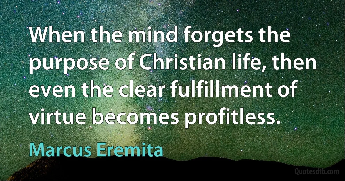 When the mind forgets the purpose of Christian life, then even the clear fulfillment of virtue becomes profitless. (Marcus Eremita)