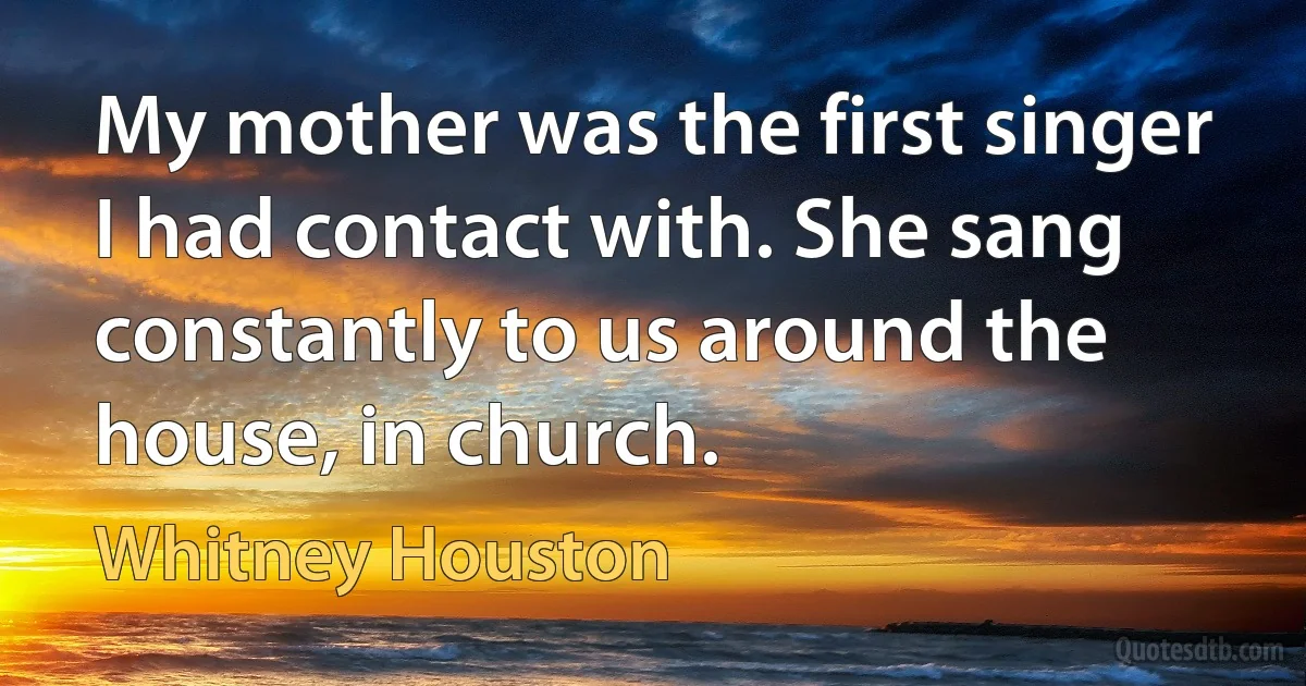 My mother was the first singer I had contact with. She sang constantly to us around the house, in church. (Whitney Houston)