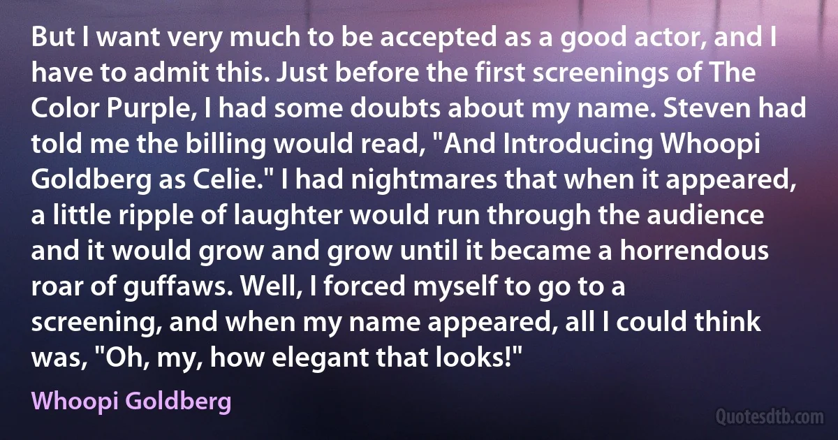 But I want very much to be accepted as a good actor, and I have to admit this. Just before the first screenings of The Color Purple, I had some doubts about my name. Steven had told me the billing would read, "And Introducing Whoopi Goldberg as Celie." I had nightmares that when it appeared, a little ripple of laughter would run through the audience and it would grow and grow until it became a horrendous roar of guffaws. Well, I forced myself to go to a screening, and when my name appeared, all I could think was, "Oh, my, how elegant that looks!" (Whoopi Goldberg)