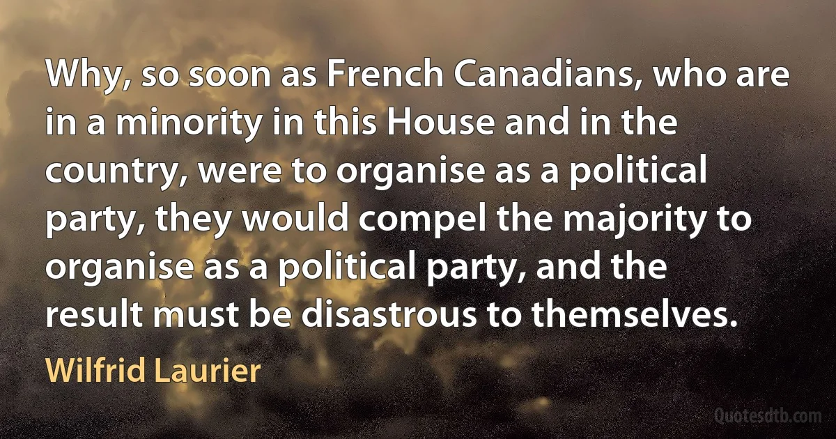 Why, so soon as French Canadians, who are in a minority in this House and in the country, were to organise as a political party, they would compel the majority to organise as a political party, and the result must be disastrous to themselves. (Wilfrid Laurier)