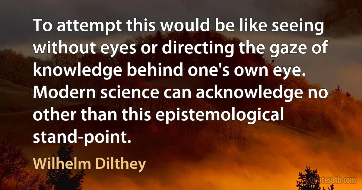 To attempt this would be like seeing without eyes or directing the gaze of knowledge behind one's own eye. Modern science can acknowledge no other than this epistemological stand-point. (Wilhelm Dilthey)