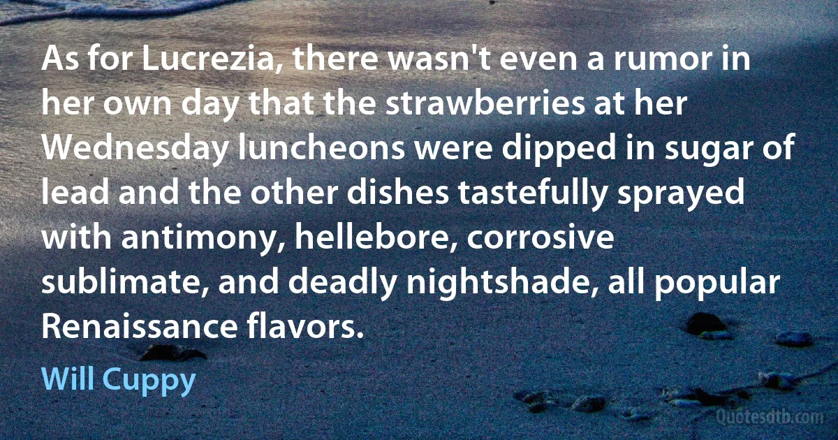 As for Lucrezia, there wasn't even a rumor in her own day that the strawberries at her Wednesday luncheons were dipped in sugar of lead and the other dishes tastefully sprayed with antimony, hellebore, corrosive sublimate, and deadly nightshade, all popular Renaissance flavors. (Will Cuppy)