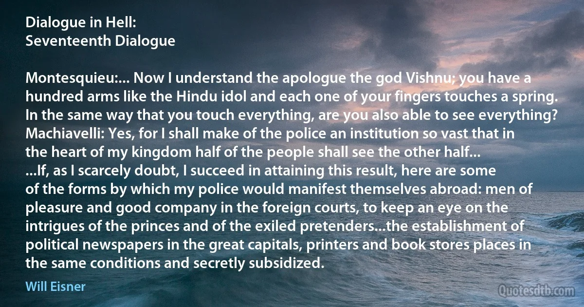 Dialogue in Hell:
Seventeenth Dialogue

Montesquieu:... Now I understand the apologue the god Vishnu; you have a hundred arms like the Hindu idol and each one of your fingers touches a spring. In the same way that you touch everything, are you also able to see everything?
Machiavelli: Yes, for I shall make of the police an institution so vast that in the heart of my kingdom half of the people shall see the other half...
...If, as I scarcely doubt, I succeed in attaining this result, here are some of the forms by which my police would manifest themselves abroad: men of pleasure and good company in the foreign courts, to keep an eye on the intrigues of the princes and of the exiled pretenders...the establishment of political newspapers in the great capitals, printers and book stores places in the same conditions and secretly subsidized. (Will Eisner)