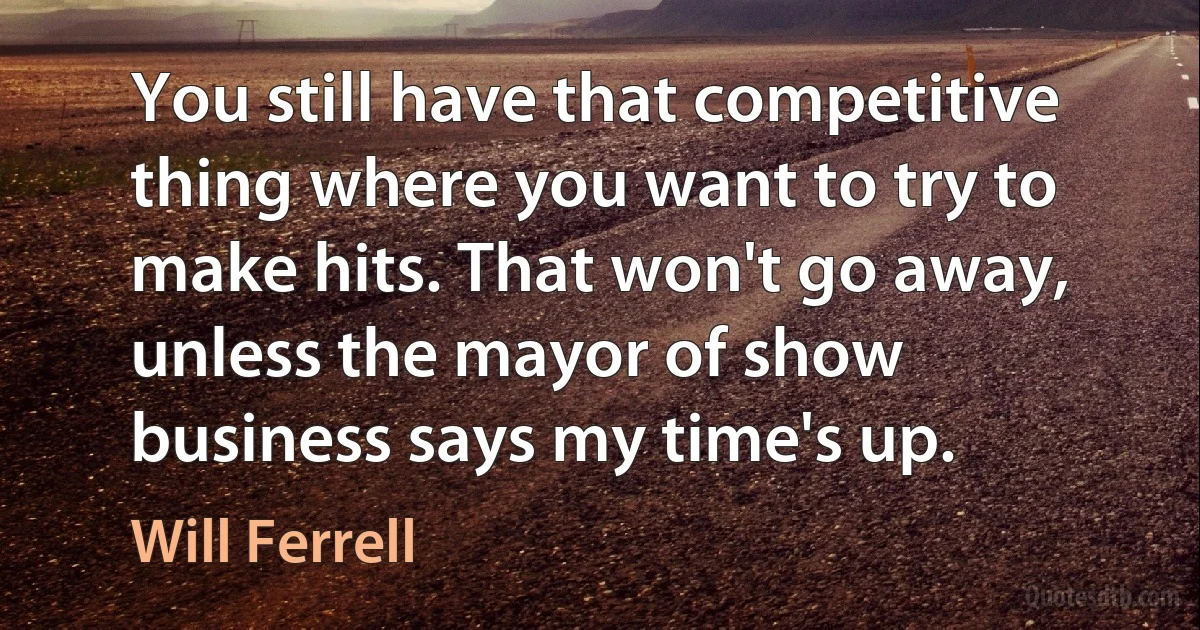 You still have that competitive thing where you want to try to make hits. That won't go away, unless the mayor of show business says my time's up. (Will Ferrell)