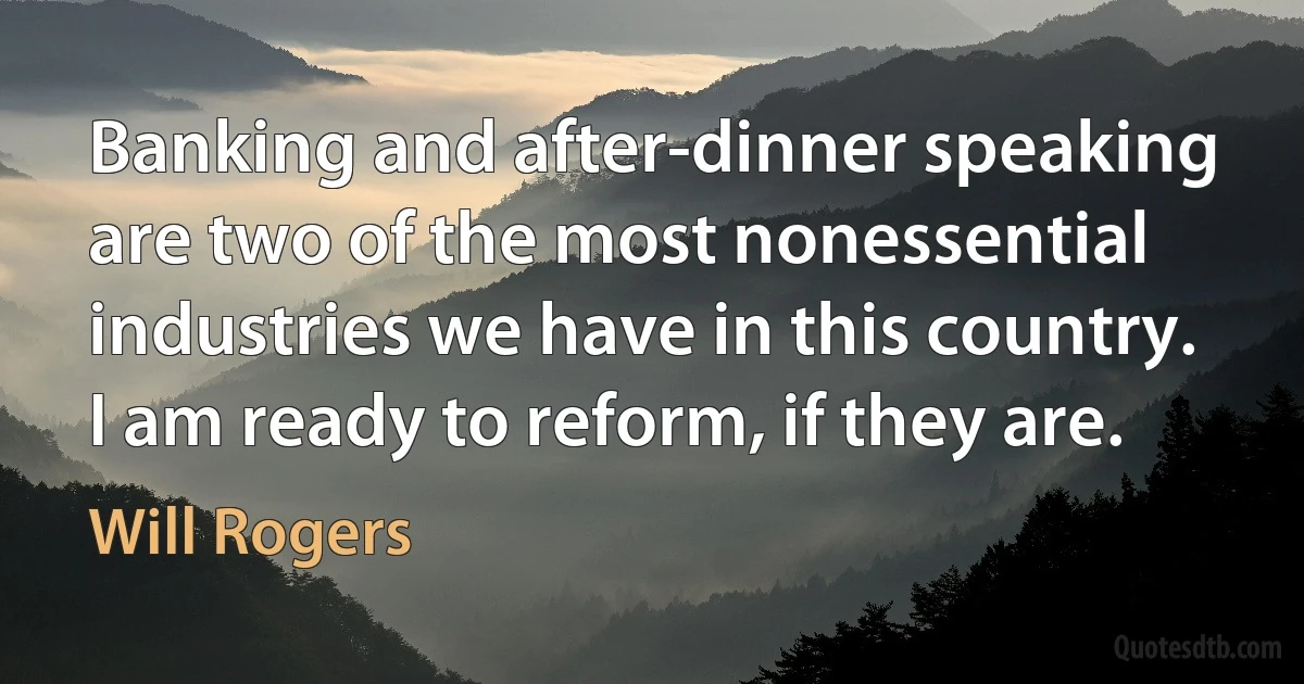 Banking and after-dinner speaking are two of the most nonessential industries we have in this country. I am ready to reform, if they are. (Will Rogers)