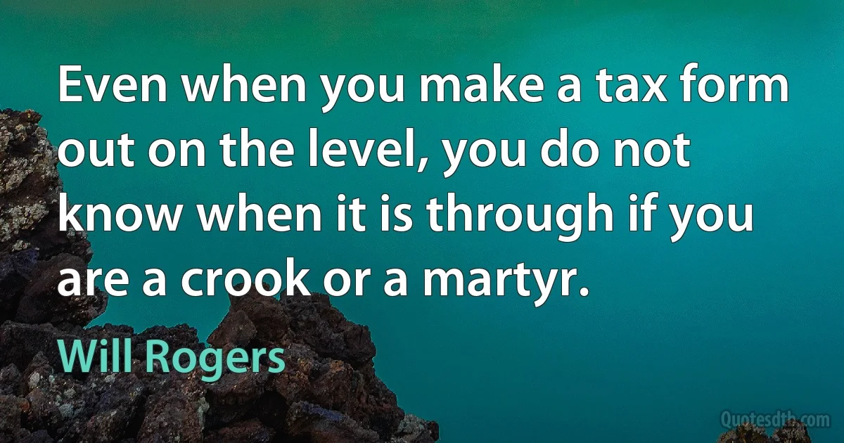 Even when you make a tax form out on the level, you do not know when it is through if you are a crook or a martyr. (Will Rogers)