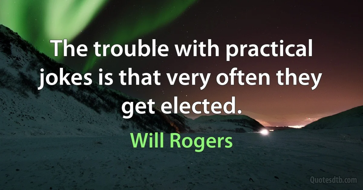 The trouble with practical jokes is that very often they get elected. (Will Rogers)