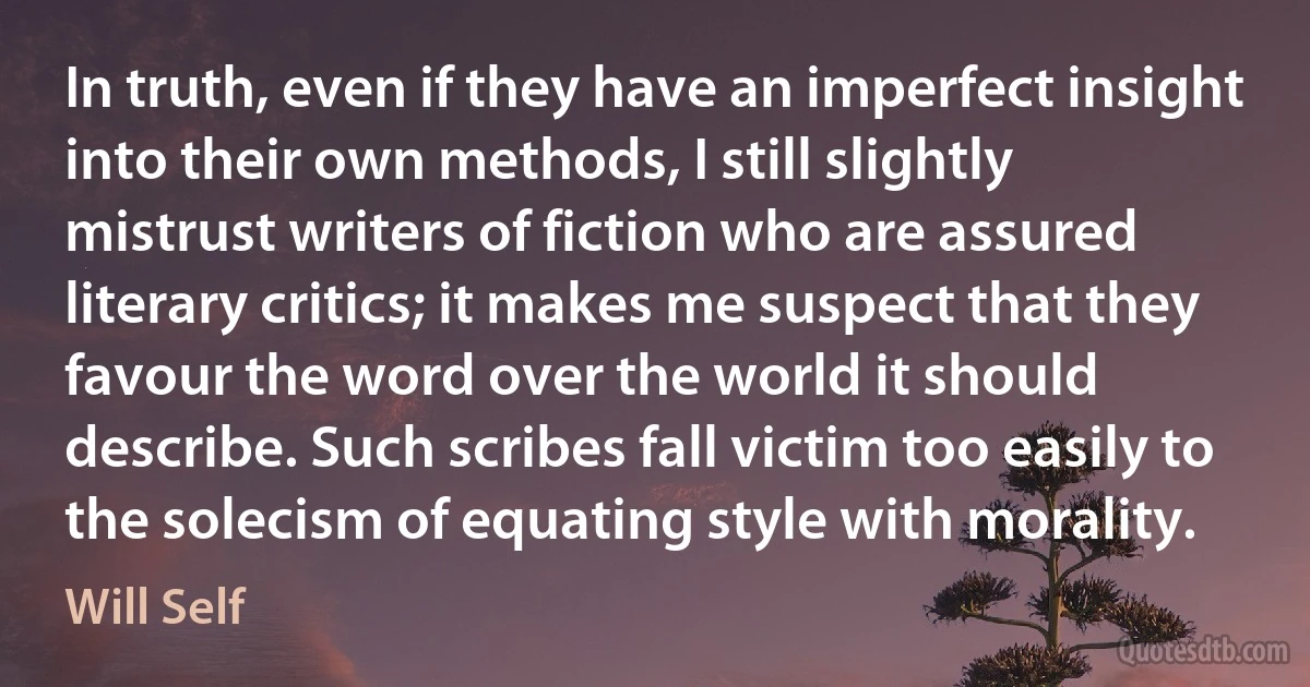 In truth, even if they have an imperfect insight into their own methods, I still slightly mistrust writers of fiction who are assured literary critics; it makes me suspect that they favour the word over the world it should describe. Such scribes fall victim too easily to the solecism of equating style with morality. (Will Self)