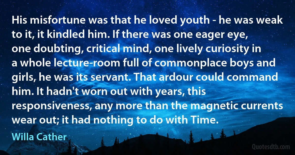 His misfortune was that he loved youth - he was weak to it, it kindled him. If there was one eager eye, one doubting, critical mind, one lively curiosity in a whole lecture-room full of commonplace boys and girls, he was its servant. That ardour could command him. It hadn't worn out with years, this responsiveness, any more than the magnetic currents wear out; it had nothing to do with Time. (Willa Cather)