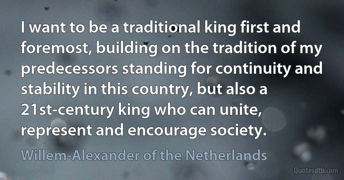 I want to be a traditional king first and foremost, building on the tradition of my predecessors standing for continuity and stability in this country, but also a 21st-century king who can unite, represent and encourage society. (Willem-Alexander of the Netherlands)