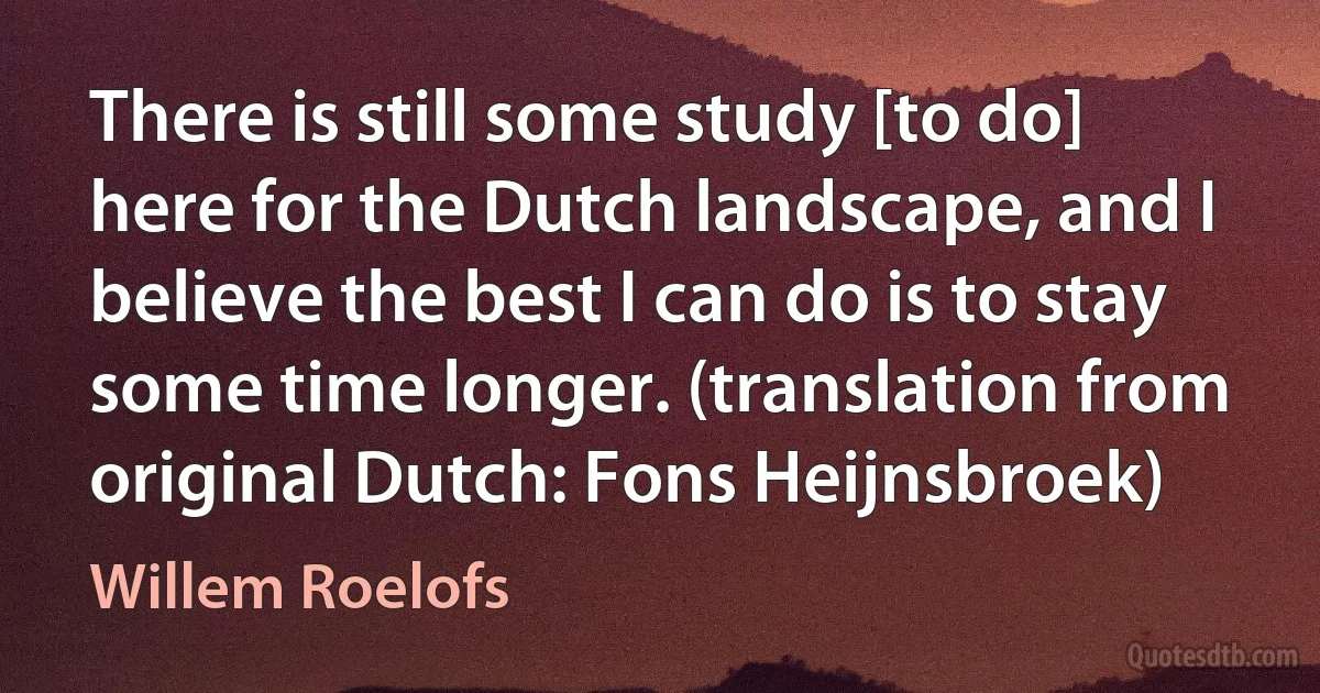 There is still some study [to do] here for the Dutch landscape, and I believe the best I can do is to stay some time longer. (translation from original Dutch: Fons Heijnsbroek) (Willem Roelofs)