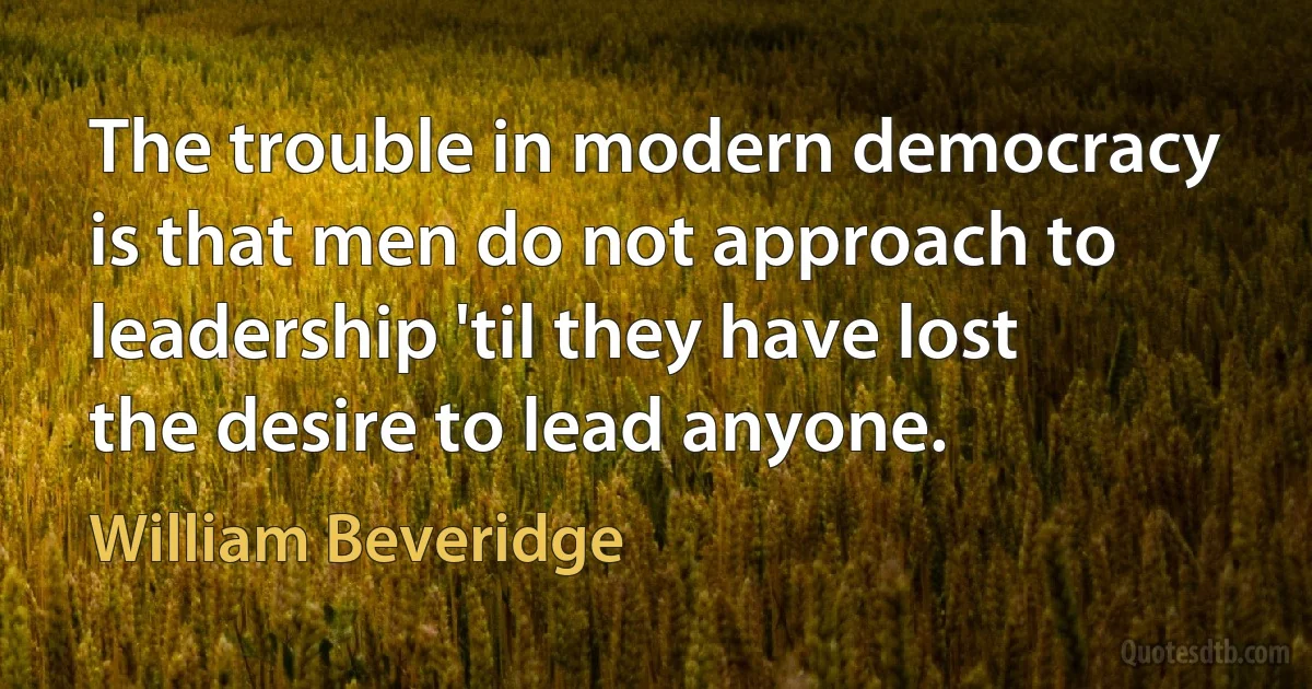 The trouble in modern democracy is that men do not approach to leadership 'til they have lost the desire to lead anyone. (William Beveridge)