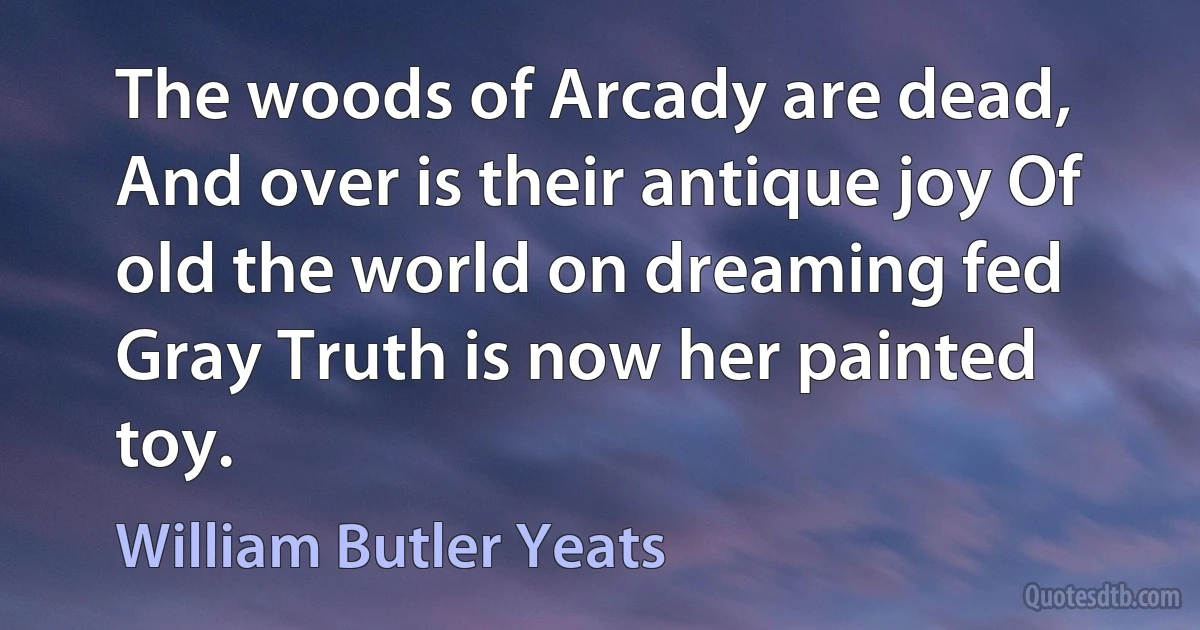 The woods of Arcady are dead, And over is their antique joy Of old the world on dreaming fed Gray Truth is now her painted toy. (William Butler Yeats)