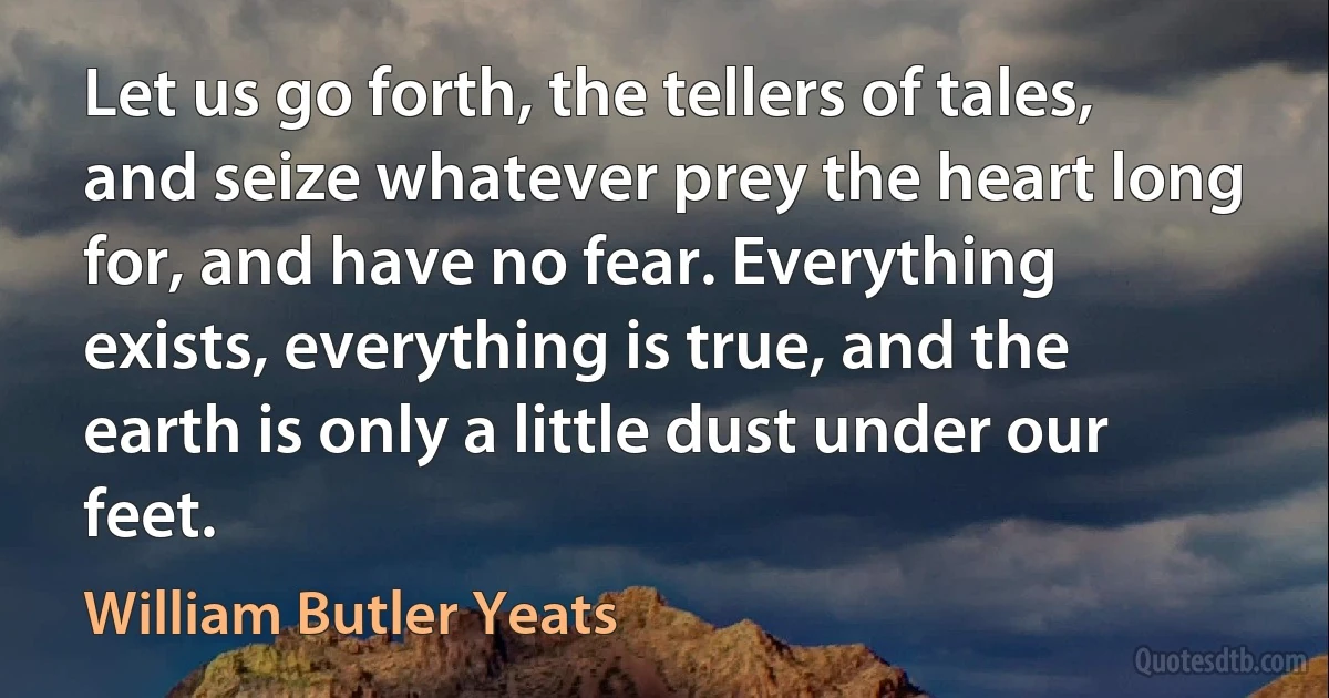 Let us go forth, the tellers of tales, and seize whatever prey the heart long for, and have no fear. Everything exists, everything is true, and the earth is only a little dust under our feet. (William Butler Yeats)