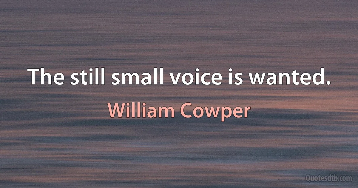 The still small voice is wanted. (William Cowper)