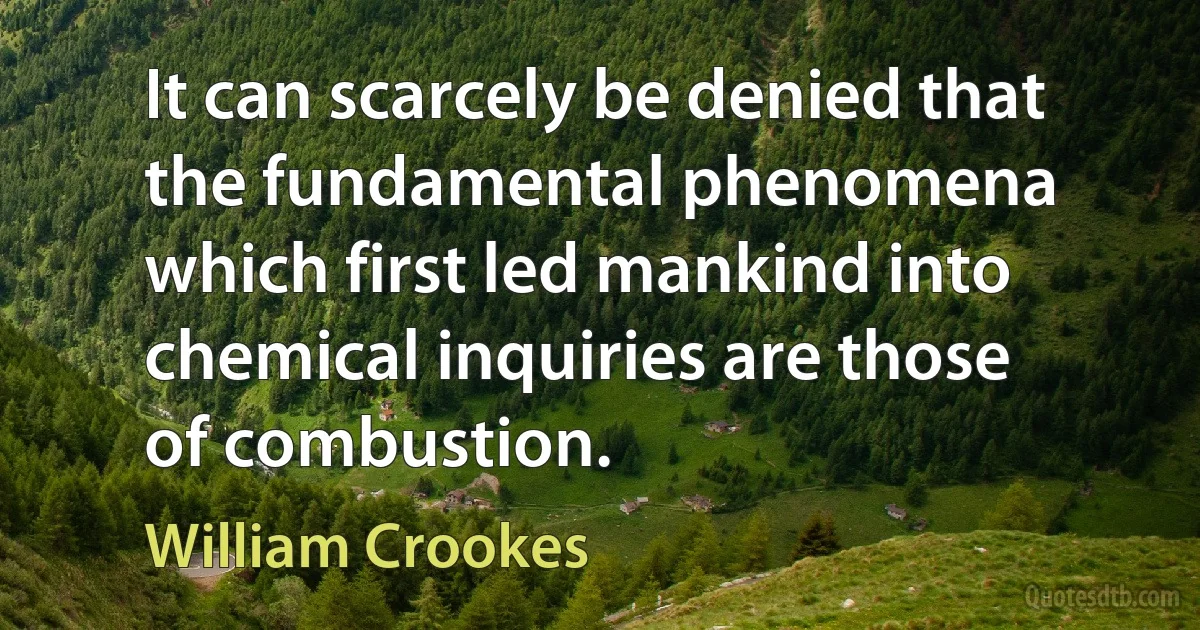 It can scarcely be denied that the fundamental phenomena which first led mankind into chemical inquiries are those of combustion. (William Crookes)