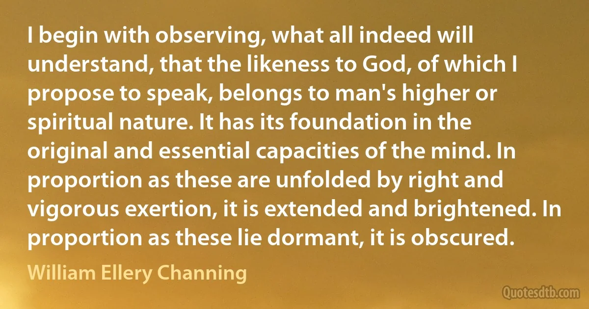 I begin with observing, what all indeed will understand, that the likeness to God, of which I propose to speak, belongs to man's higher or spiritual nature. It has its foundation in the original and essential capacities of the mind. In proportion as these are unfolded by right and vigorous exertion, it is extended and brightened. In proportion as these lie dormant, it is obscured. (William Ellery Channing)