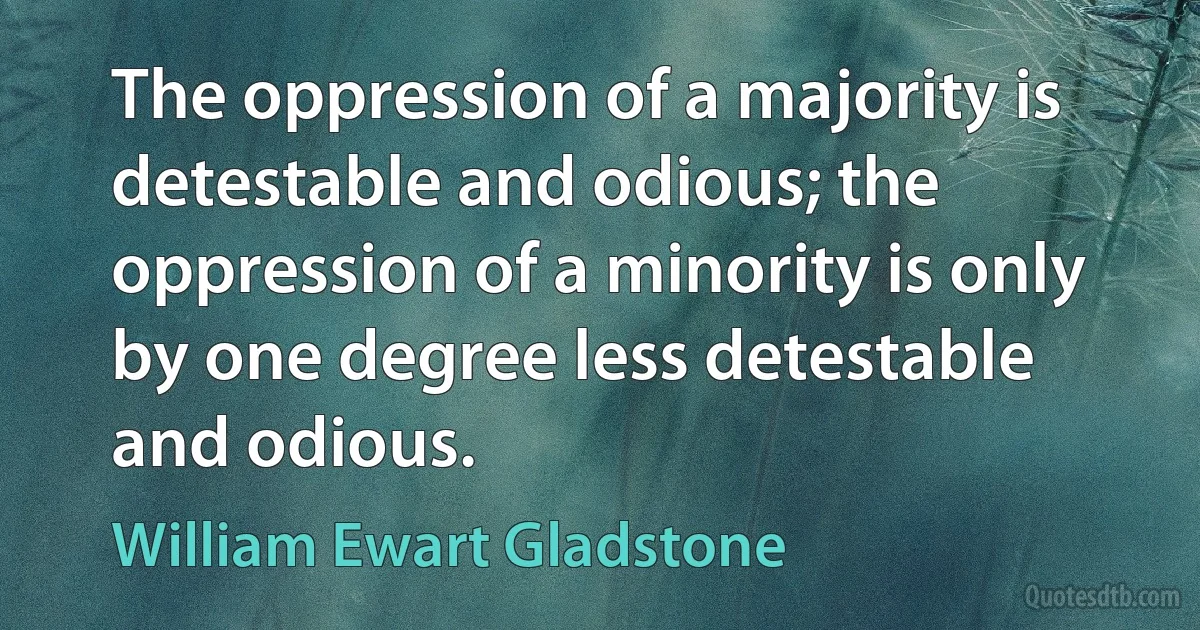 The oppression of a majority is detestable and odious; the oppression of a minority is only by one degree less detestable and odious. (William Ewart Gladstone)