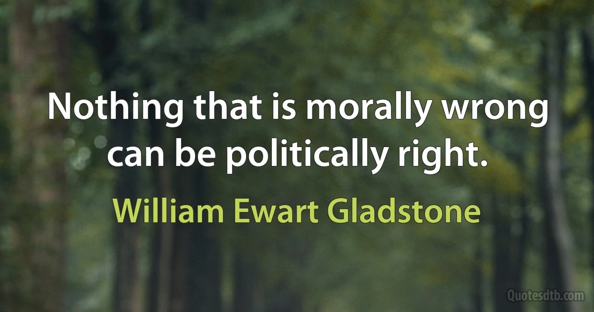 Nothing that is morally wrong can be politically right. (William Ewart Gladstone)