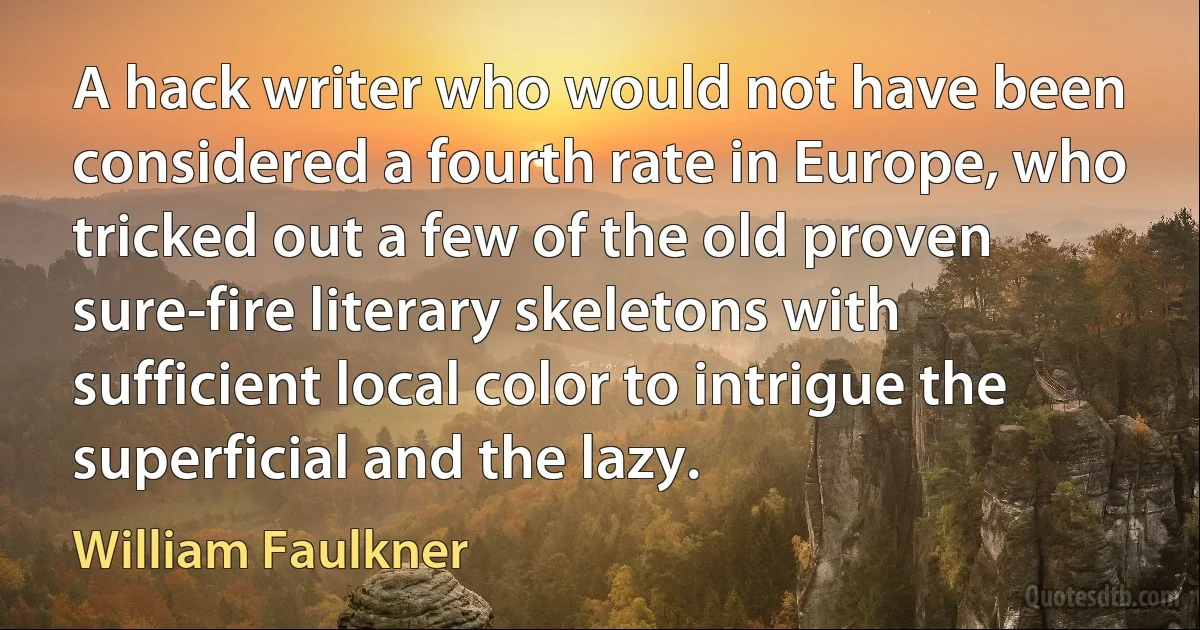 A hack writer who would not have been considered a fourth rate in Europe, who tricked out a few of the old proven sure-fire literary skeletons with sufficient local color to intrigue the superficial and the lazy. (William Faulkner)