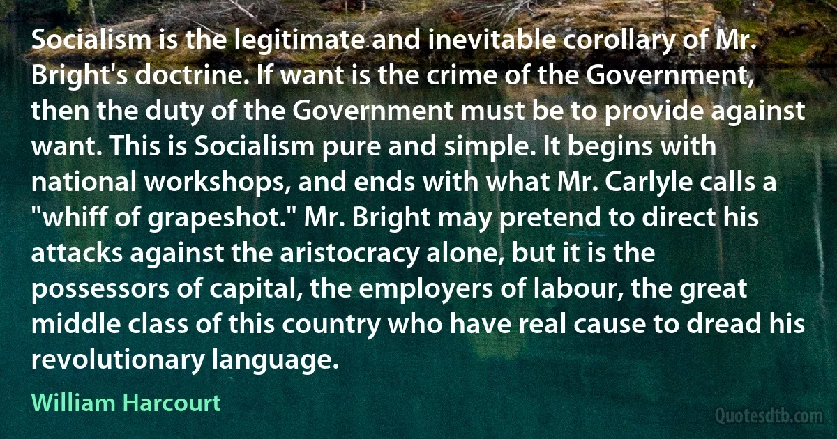 Socialism is the legitimate and inevitable corollary of Mr. Bright's doctrine. If want is the crime of the Government, then the duty of the Government must be to provide against want. This is Socialism pure and simple. It begins with national workshops, and ends with what Mr. Carlyle calls a "whiff of grapeshot." Mr. Bright may pretend to direct his attacks against the aristocracy alone, but it is the possessors of capital, the employers of labour, the great middle class of this country who have real cause to dread his revolutionary language. (William Harcourt)