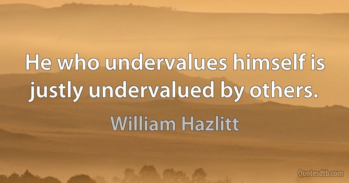 He who undervalues himself is justly undervalued by others. (William Hazlitt)