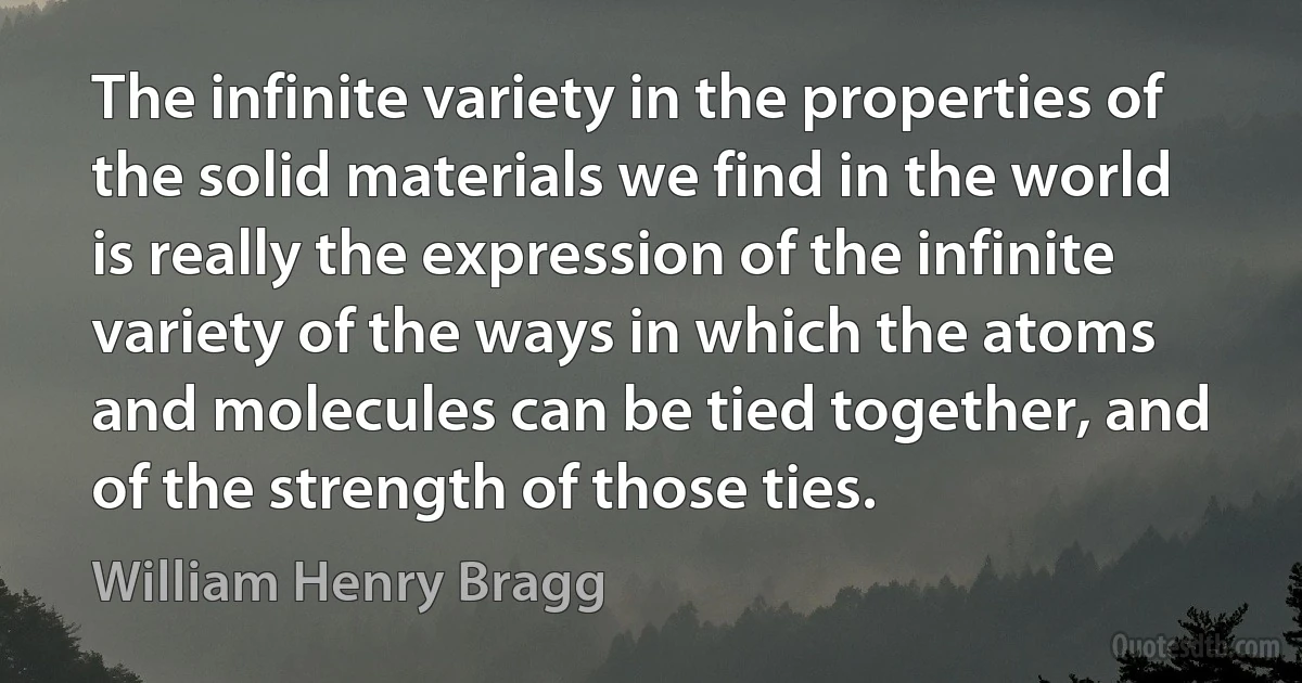 The infinite variety in the properties of the solid materials we find in the world is really the expression of the infinite variety of the ways in which the atoms and molecules can be tied together, and of the strength of those ties. (William Henry Bragg)